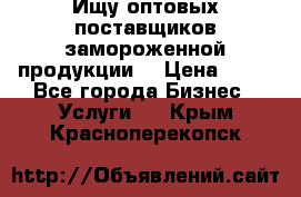 Ищу оптовых поставщиков замороженной продукции. › Цена ­ 10 - Все города Бизнес » Услуги   . Крым,Красноперекопск